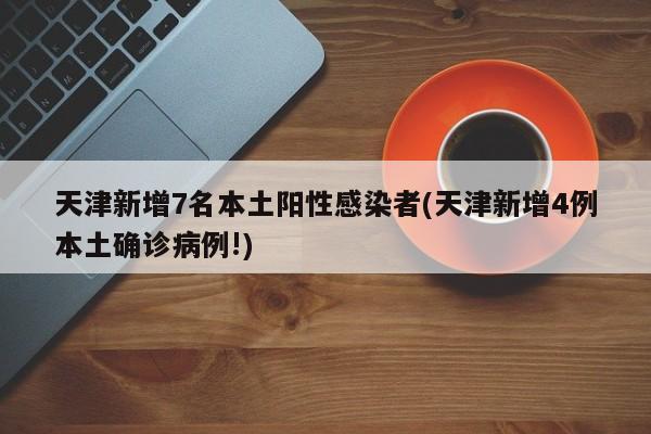 天津新增7名本土阳性感染者(天津新增4例本土确诊病例!)