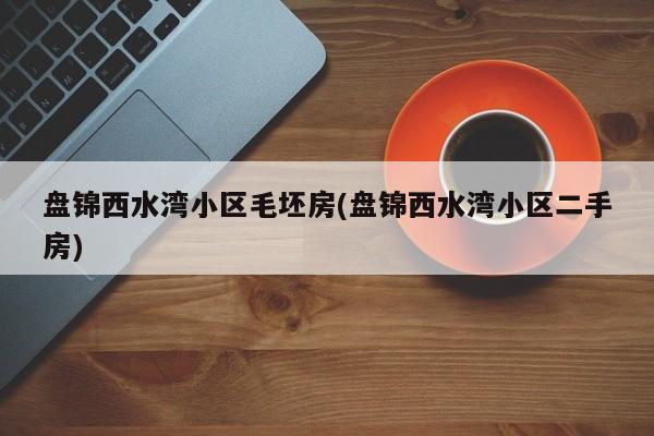 盘锦西水湾小区毛坯房(盘锦西水湾小区二手房)