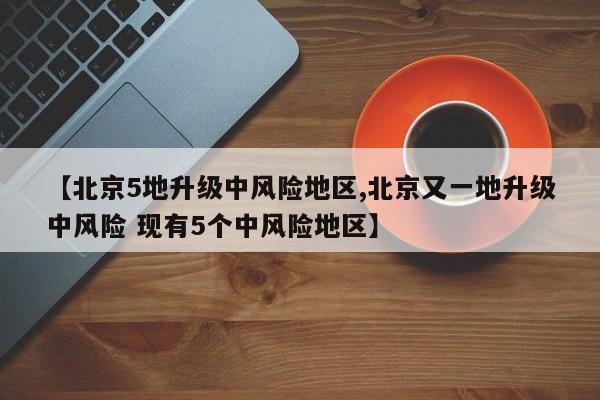 【北京5地升级中风险地区,北京又一地升级中风险 现有5个中风险地区】