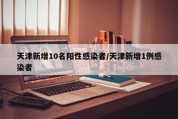 天津新增10名阳性感染者/天津新增1例感染者