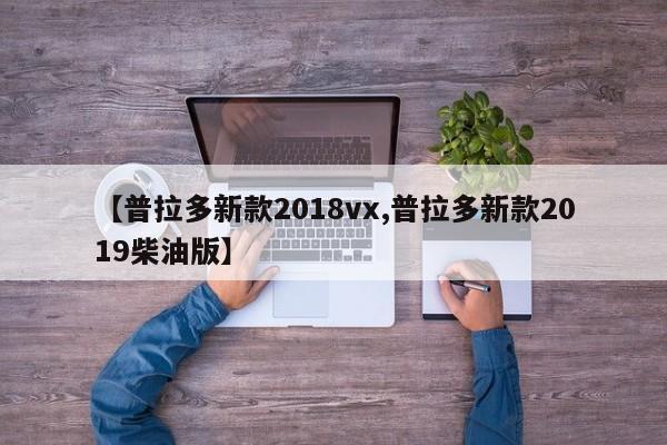 【普拉多新款2018vx,普拉多新款2019柴油版】