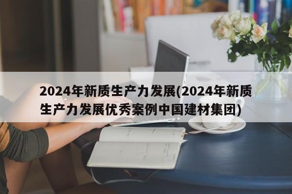 2024年新质生产力发展(2024年新质生产力发展优秀案例中国建材集团)