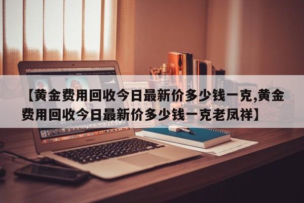 【黄金费用回收今日最新价多少钱一克,黄金费用回收今日最新价多少钱一克老凤祥】