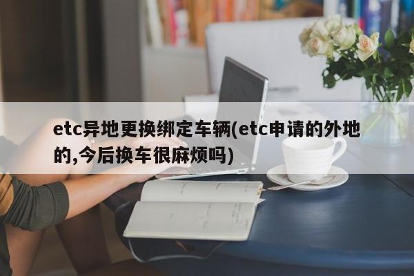 etc异地更换绑定车辆(etc申请的外地的,今后换车很麻烦吗)
