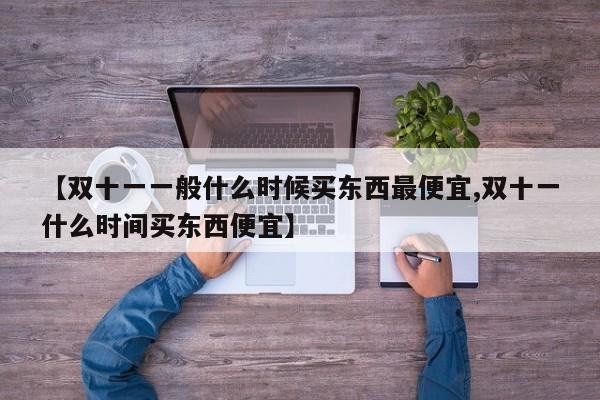【双十一一般什么时候买东西最便宜,双十一什么时间买东西便宜】