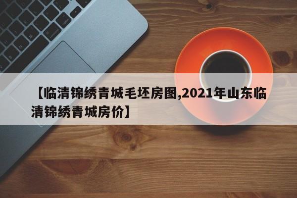 【临清锦绣青城毛坯房图,2021年山东临清锦绣青城房价】