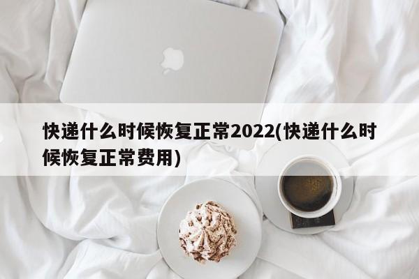 快递什么时候恢复正常2022(快递什么时候恢复正常费用)
