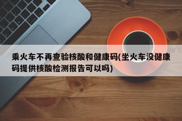 乘火车不再查验核酸和健康码(坐火车没健康码提供核酸检测报告可以吗)
