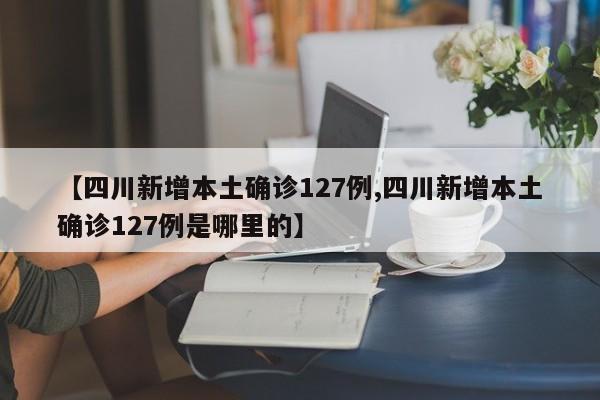 【四川新增本土确诊127例,四川新增本土确诊127例是哪里的】