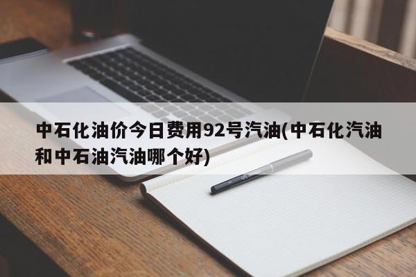 中石化油价今日费用92号汽油(中石化汽油和中石油汽油哪个好)
