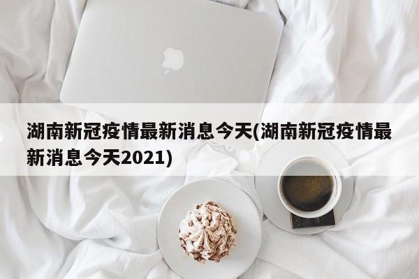 湖南新冠疫情最新消息今天(湖南新冠疫情最新消息今天2021)
