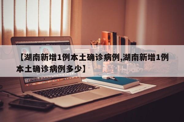 【湖南新增1例本土确诊病例,湖南新增1例本土确诊病例多少】