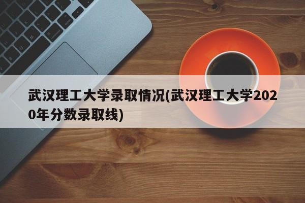 武汉理工大学录取情况(武汉理工大学2020年分数录取线)