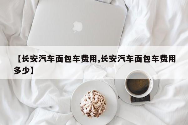 【长安汽车面包车费用,长安汽车面包车费用多少】