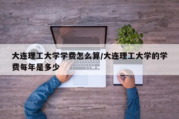 大连理工大学学费怎么算/大连理工大学的学费每年是多少