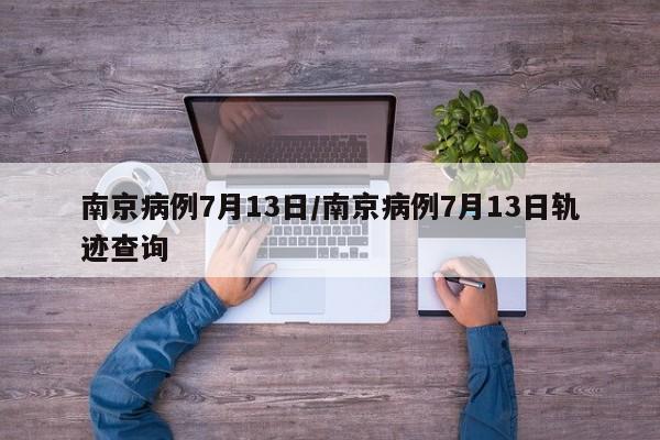南京病例7月13日/南京病例7月13日轨迹查询