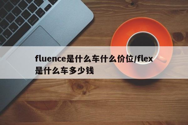 fluence是什么车什么价位/flex是什么车多少钱