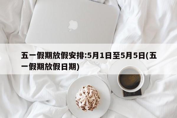 五一假期放假安排:5月1日至5月5日(五一假期放假日期)