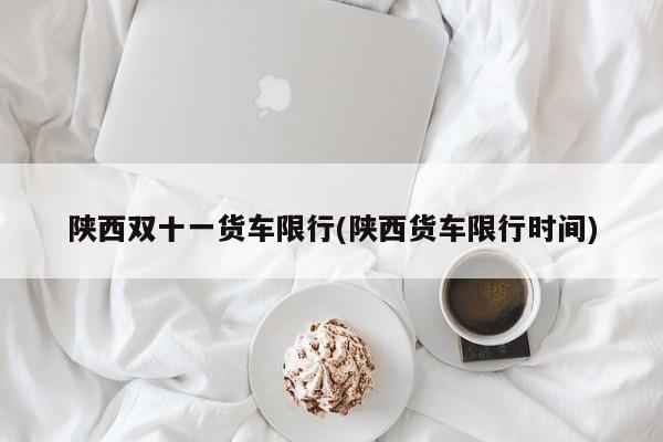 陕西双十一货车限行(陕西货车限行时间)