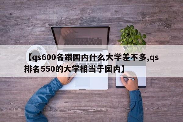 【qs600名跟国内什么大学差不多,qs排名550的大学相当于国内】