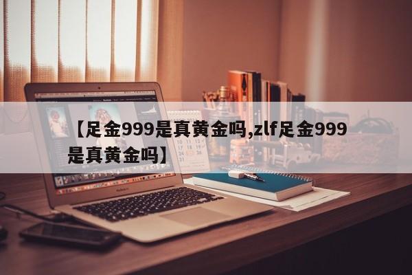 【足金999是真黄金吗,zlf足金999是真黄金吗】