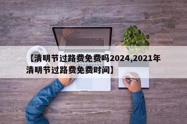 【清明节过路费免费吗2024,2021年清明节过路费免费时间】