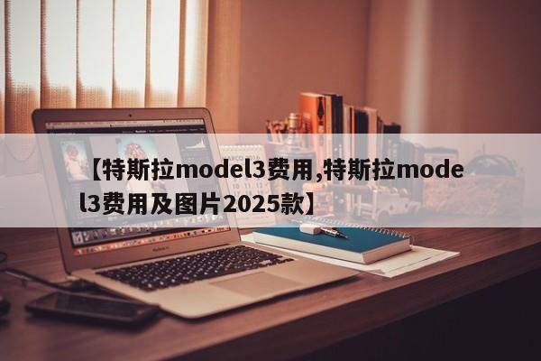 【特斯拉model3费用,特斯拉model3费用及图片2025款】
