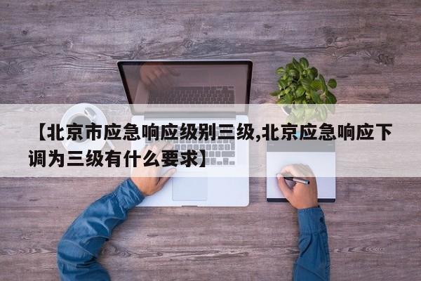 【北京市应急响应级别三级,北京应急响应下调为三级有什么要求】