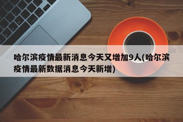 哈尔滨疫情最新消息今天又增加9人(哈尔滨疫情最新数据消息今天新增)