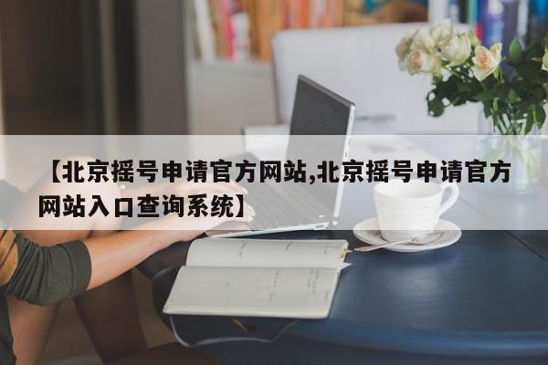 【北京摇号申请官方网站,北京摇号申请官方网站入口查询系统】
