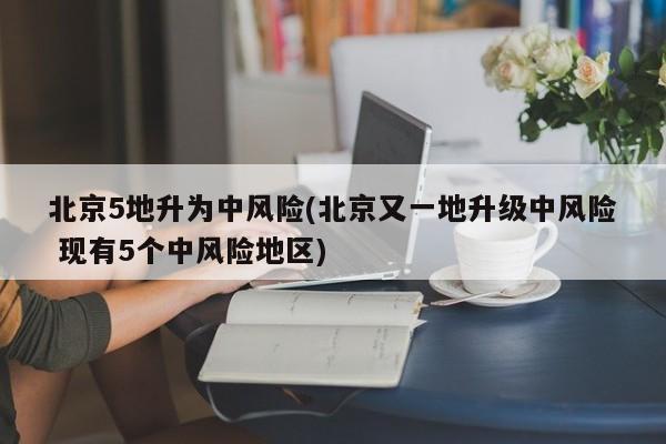 北京5地升为中风险(北京又一地升级中风险 现有5个中风险地区)
