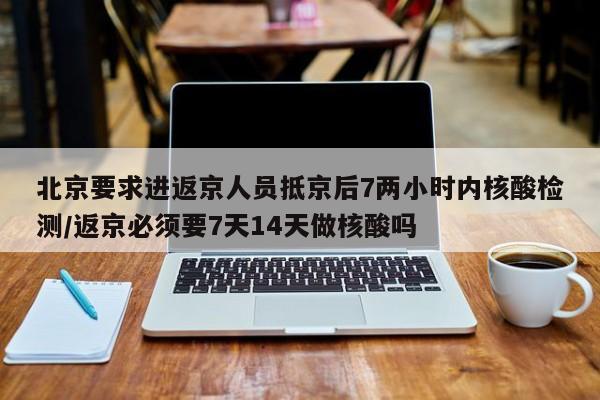 北京要求进返京人员抵京后7两小时内核酸检测/返京必须要7天14天做核酸吗