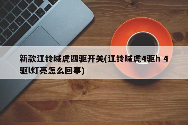 新款江铃域虎四驱开关(江铃域虎4驱h 4驱l灯亮怎么回事)