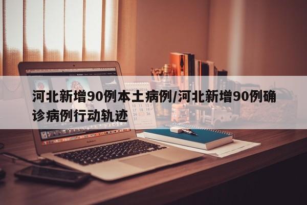 河北新增90例本土病例/河北新增90例确诊病例行动轨迹