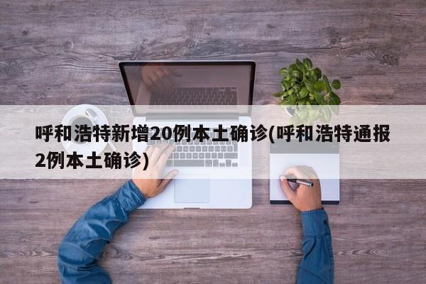 呼和浩特新增20例本土确诊(呼和浩特通报2例本土确诊)