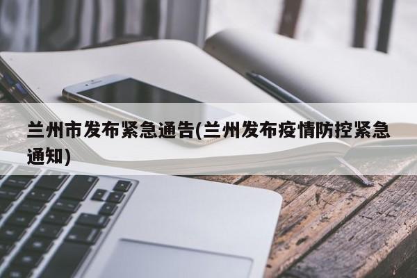兰州市发布紧急通告(兰州发布疫情防控紧急通知)