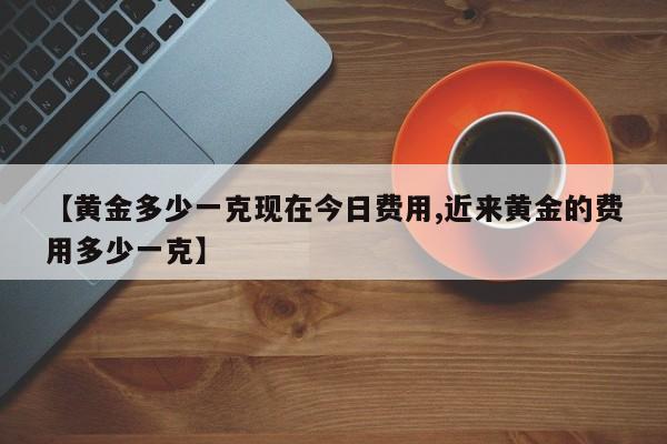 【黄金多少一克现在今日费用,近来黄金的费用多少一克】