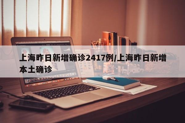 上海昨日新增确诊2417例/上海昨日新增本土确诊