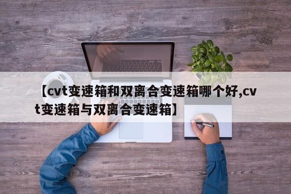 【cvt变速箱和双离合变速箱哪个好,cvt变速箱与双离合变速箱】