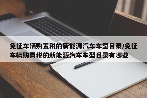 免征车辆购置税的新能源汽车车型目录/免征车辆购置税的新能源汽车车型目录有哪些