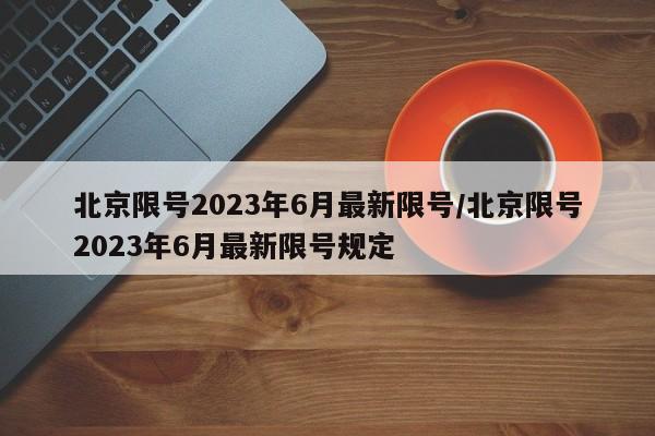 北京限号2023年6月最新限号/北京限号2023年6月最新限号规定