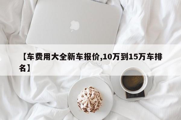 【车费用大全新车报价,10万到15万车排名】