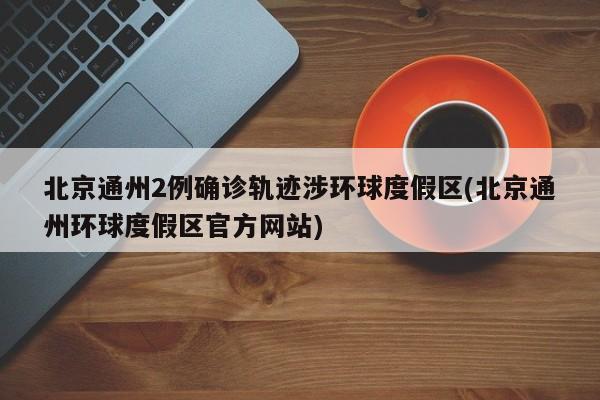 北京通州2例确诊轨迹涉环球度假区(北京通州环球度假区官方网站)