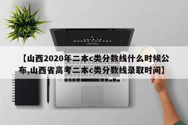 【山西2020年二本c类分数线什么时候公布,山西省高考二本c类分数线录取时间】