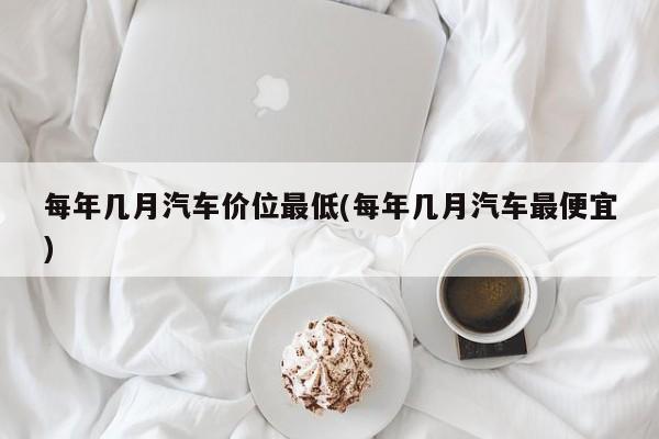 每年几月汽车价位最低(每年几月汽车最便宜)