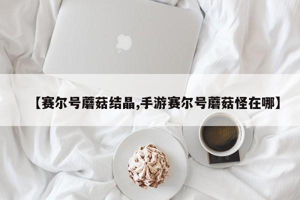 【赛尔号蘑菇结晶,手游赛尔号蘑菇怪在哪】