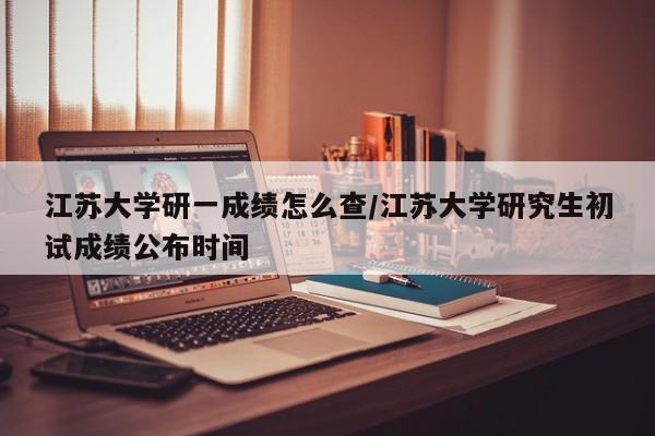 江苏大学研一成绩怎么查/江苏大学研究生初试成绩公布时间