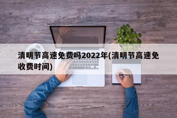 清明节高速免费吗2022年(清明节高速免收费时间)