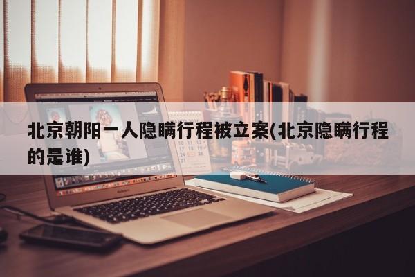 北京朝阳一人隐瞒行程被立案(北京隐瞒行程的是谁)