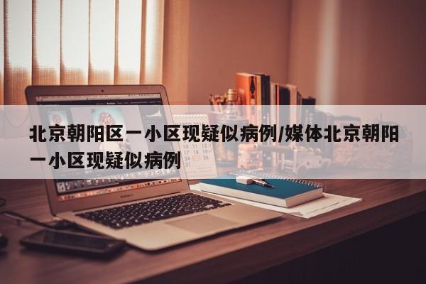 北京朝阳区一小区现疑似病例/媒体北京朝阳一小区现疑似病例